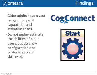 Findings
•Older adults have a vast
range of physical
capabilities and
attention spans
•Do not under-estimate
the abilities of older
users, but do allow
conﬁguration and
customization of
skill levels
Tuesday, May 21, 13
 