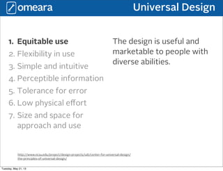 Universal Design
http://www.ncsu.edu/project/design-projects/udi/center-for-universal-design/
the-principles-of-universal-design/
1. Equitable use
2. Flexibility in use
3. Simple and intuitive
4. Perceptible information
5. Tolerance for error
6. Low physical eﬀort
7. Size and space for
approach and use
The design is useful and
marketable to people with
diverse abilities.
Tuesday, May 21, 13
 