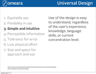 Universal Design
http://www.ncsu.edu/project/design-projects/udi/center-for-universal-design/
the-principles-of-universal-design/
1. Equitable use
2. Flexibility in use
3. Simple and intuitive
4. Perceptible information
5. Tolerance for error
6. Low physical eﬀort
7. Size and space for
approach and use
Use of the design is easy
to understand, regardless
of the user’s experience,
knowledge, language
skills, or current
concentration level.
Tuesday, May 21, 13
 