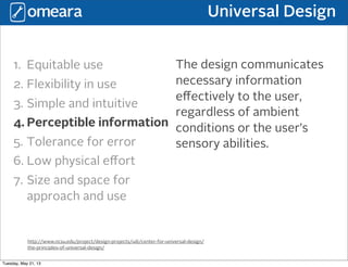 Universal Design
http://www.ncsu.edu/project/design-projects/udi/center-for-universal-design/
the-principles-of-universal-design/
1. Equitable use
2. Flexibility in use
3. Simple and intuitive
4. Perceptible information
5. Tolerance for error
6. Low physical eﬀort
7. Size and space for
approach and use
The design communicates
necessary information
eﬀectively to the user,
regardless of ambient
conditions or the user’s
sensory abilities.
Tuesday, May 21, 13
 