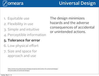 Universal Design
http://www.ncsu.edu/project/design-projects/udi/center-for-universal-design/
the-principles-of-universal-design/
1. Equitable use
2. Flexibility in use
3. Simple and intuitive
4. Perceptible information
5. Tolerance for error
6. Low physical eﬀort
7. Size and space for
approach and use
The design minimizes
hazards and the adverse
consequences of accidental
or unintended actions.
Tuesday, May 21, 13
 