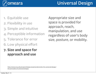 Universal Design
http://www.ncsu.edu/project/design-projects/udi/center-for-universal-design/
the-principles-of-universal-design/
1. Equitable use
2. Flexibility in use
3. Simple and intuitive
4. Perceptible information
5. Tolerance for error
6. Low physical eﬀort
7. Size and space for
approach and use
Appropriate size and
space is provided for
approach, reach,
manipulation, and use
regardless of user’s body
size, posture, or mobility.
Tuesday, May 21, 13
 