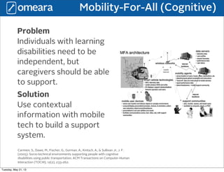 Mobility-For-All (Cognitive)
Problem
Individuals with learning
disabilities need to be
independent, but
caregivers should be able
to support.
Solution
Use contextual
information with mobile
tech to build a support
system.
Carmien, S., Dawe, M., Fischer, G., Gorman, A., Kintsch, A., & Sullivan Jr, J. F.
(2005). Socio-technical environments supporting people with cognitive
disabilities using public transportation. ACM Transactions on Computer-Human
Interaction (TOCHI), 12(2), 233-262.
Tuesday, May 21, 13
 
