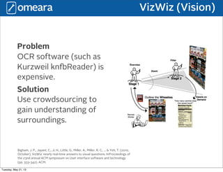 VizWiz (Vision)
Problem
OCR software (such as
Kurzweil knReader) is
expensive.
Solution
Use crowdsourcing to
gain understanding of
surroundings.
Bigham, J. P., Jayant, C., Ji, H., Little, G., Miller, A., Miller, R. C., ... & Yeh, T. (2010,
October). VizWiz: nearly real-time answers to visual questions. InProceedings of
the 23nd annual ACM symposium on User interface software and technology
(pp. 333-342). ACM.
Tuesday, May 21, 13
 