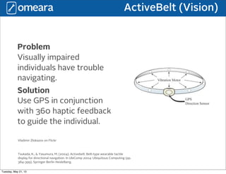 ActiveBelt (Vision)
Problem
Visually impaired
individuals have trouble
navigating.
Solution
Use GPS in conjunction
with 360 haptic feedback
to guide the individual.
Tsukada, K., & Yasumura, M. (2004). Activebelt: Belt-type wearable tactile
display for directional navigation. In UbiComp 2004: Ubiquitous Computing (pp.
384-399). Springer Berlin Heidelberg.
Vladimir Zlokazov on Flickr
Tuesday, May 21, 13
 
