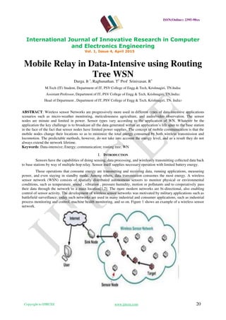 ISSN(Online): 2395-98xx
International Journal of Innovative Research in Computer
and Electronics Engineering
Vol. 1, Issue 4, April 2015
Copyright to IJIRCEE www.ijircee.com 20
Mobile Relay in Data-Intensive using Routing
Tree WSN
Durga. B 1
, Raghunathan. T2
Prof Srinivasan. R3
M.Tech (IT) Student, Department of IT, PSV College of Engg & Tech, Krishnagiri, TN.India1
Assistant Professor, Department of IT, PSV College of Engg & Tech, Krishnagiri, TN,India2
Head of Department , Department of IT, PSV College of Engg & Tech, Krishnagiri, TN, India3
ABSTRACT: Wireless sensor Networks are progressively more used in different types of data-intensive applications
scenarios such as micro-weather monitoring, meticulousness agriculture, and audio/video observation. The sensor
nodes are minute and limited in power. Sensor types vary according to the application of WN. Whatever be the
application the key challenge is to broadcast all the data generated within an application’s life span to the base station
in the face of the fact that sensor nodes have limited power supplies. The concept of mobile communication is that the
mobile nodes change their locations so as to minimize the total energy consumed by both wireless transmission and
locomotion. The predictable methods, however, do not take into account the energy level, and as a result they do not
always extend the network lifetime.
Keywords: Data-intensive; Energy; communication; routing tree; WN
I. INTRODUCTION
Sensors have the capabilities of doing sensing, data processing, and wirelessly transmitting collected data back
to base stations by way of multiple-hop relay. Sensor itself supplies necessary operation with limited battery energy.
Those operations that consume energy are transmitting and receiving data, running applications, measuring
power, and even staying in standby mode. Among others, data transmission consumes the most energy. A wireless
sensor network (WSN) consists of spatially distributed autonomous sensors to monitor physical or environmental
conditions, such as temperature, sound , vibration , pressure humidity, motion or pollutants and to cooperatively pass
their data through the network to a main location[1,2]. The more modern networks are bi-directional, also enabling
control of sensor activity. The development of wireless sensor networks was motivated by military applications such as
battlefield surveillance; today such networks are used in many industrial and consumer applications, such as industrial
process monitoring and control, machine health monitoring, and so on. Figure 1 shows an example of a wireless sensor
network.
 