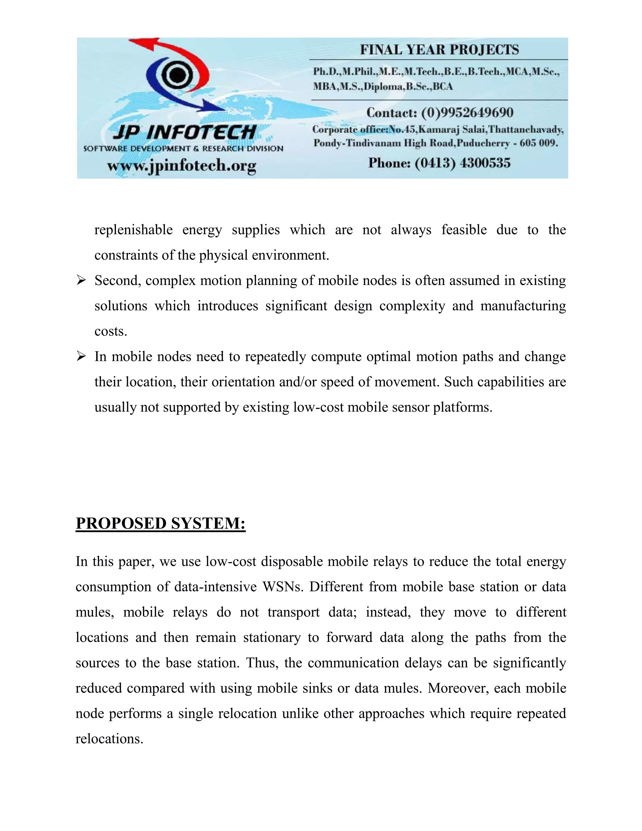 replenishable energy supplies which are not always feasible due to the
constraints of the physical environment.
 Second, complex motion planning of mobile nodes is often assumed in existing
solutions which introduces significant design complexity and manufacturing
costs.
 In mobile nodes need to repeatedly compute optimal motion paths and change
their location, their orientation and/or speed of movement. Such capabilities are
usually not supported by existing low-cost mobile sensor platforms.
PROPOSED SYSTEM:
In this paper, we use low-cost disposable mobile relays to reduce the total energy
consumption of data-intensive WSNs. Different from mobile base station or data
mules, mobile relays do not transport data; instead, they move to different
locations and then remain stationary to forward data along the paths from the
sources to the base station. Thus, the communication delays can be significantly
reduced compared with using mobile sinks or data mules. Moreover, each mobile
node performs a single relocation unlike other approaches which require repeated
relocations.
 