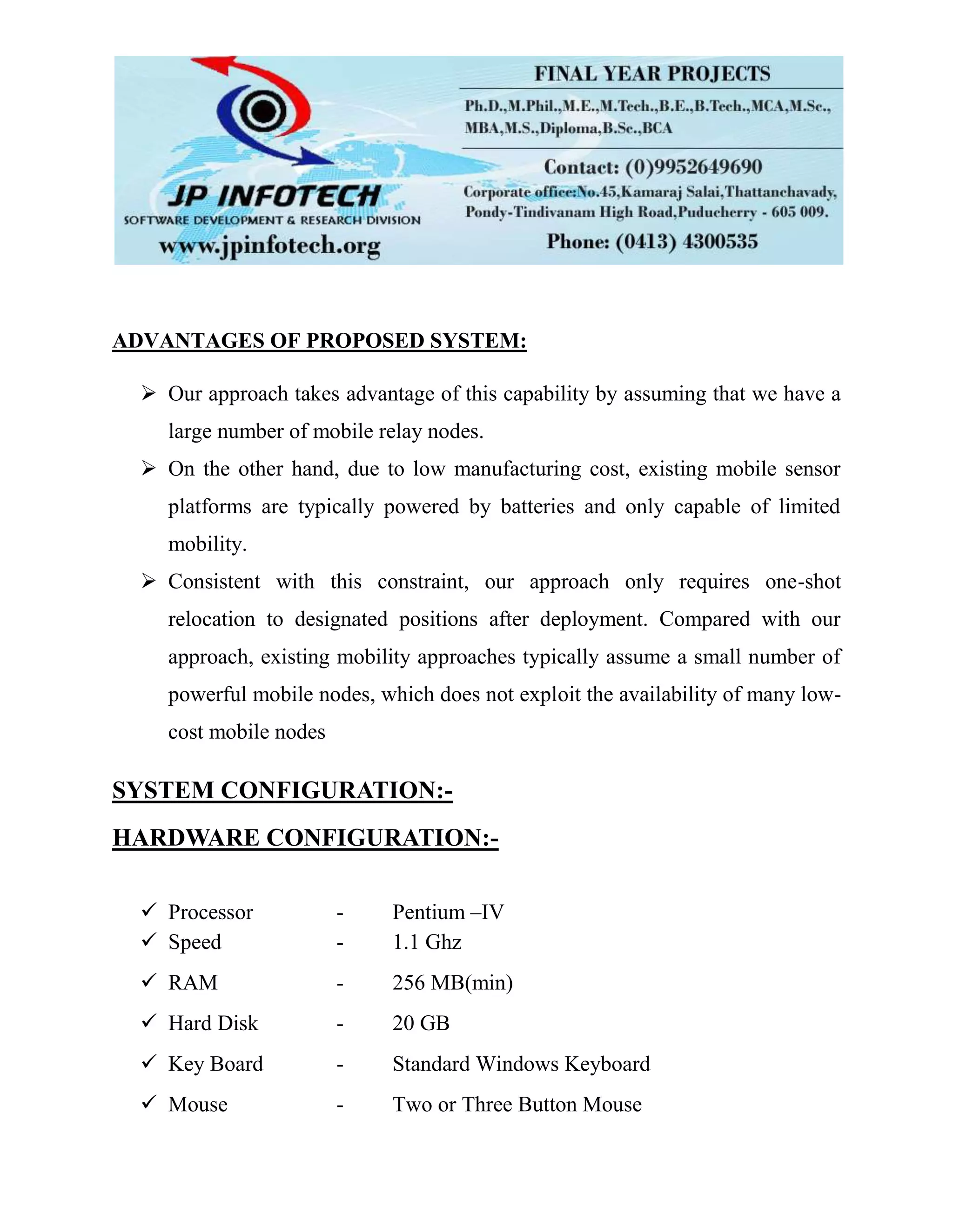 ADVANTAGES OF PROPOSED SYSTEM:
 Our approach takes advantage of this capability by assuming that we have a
large number of mobile relay nodes.
 On the other hand, due to low manufacturing cost, existing mobile sensor
platforms are typically powered by batteries and only capable of limited
mobility.
 Consistent with this constraint, our approach only requires one-shot
relocation to designated positions after deployment. Compared with our
approach, existing mobility approaches typically assume a small number of
powerful mobile nodes, which does not exploit the availability of many low-
cost mobile nodes
SYSTEM CONFIGURATION:-
HARDWARE CONFIGURATION:-
 Processor - Pentium –IV
 Speed - 1.1 Ghz
 RAM - 256 MB(min)
 Hard Disk - 20 GB
 Key Board - Standard Windows Keyboard
 Mouse - Two or Three Button Mouse
 