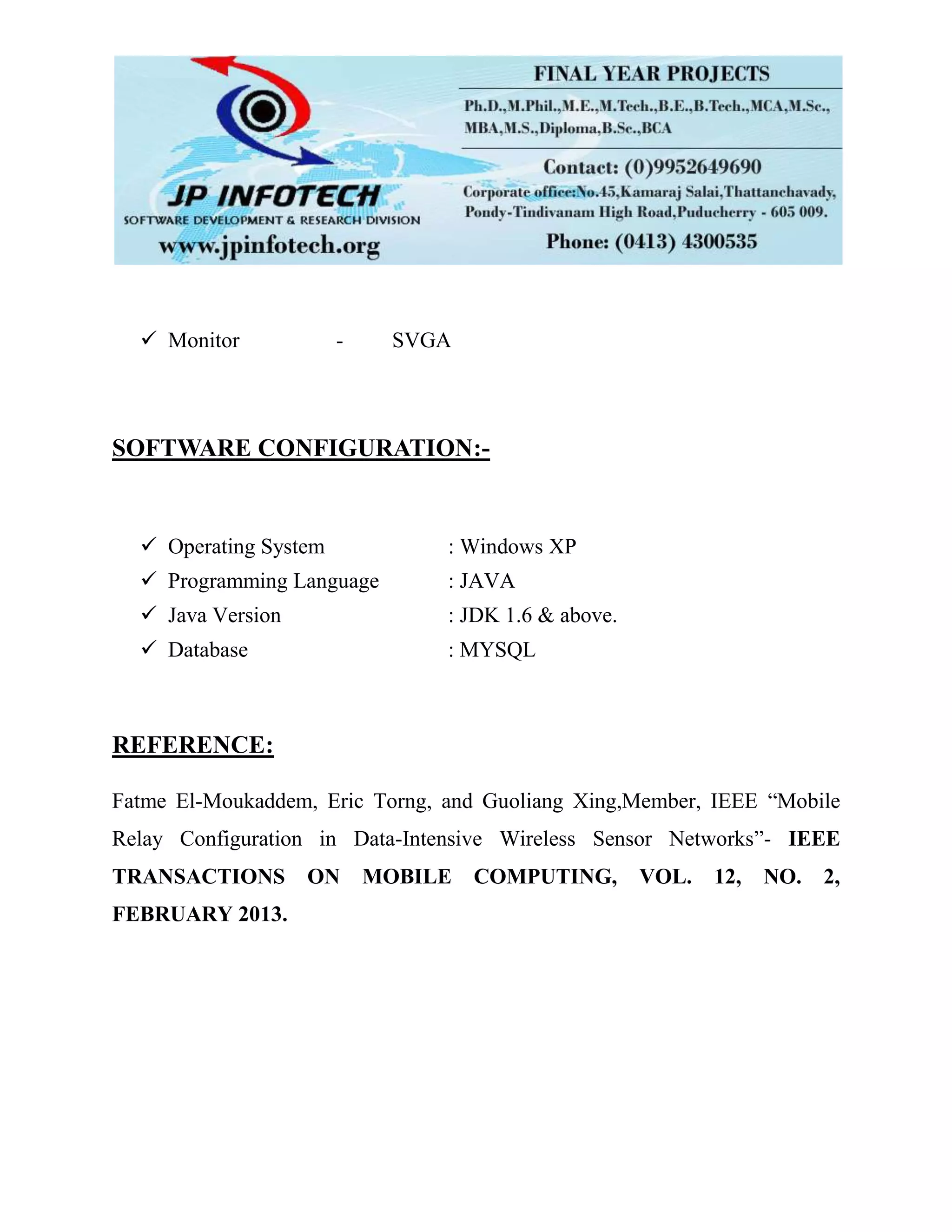  Monitor - SVGA
SOFTWARE CONFIGURATION:-
 Operating System : Windows XP
 Programming Language : JAVA
 Java Version : JDK 1.6 & above.
 Database : MYSQL
REFERENCE:
Fatme El-Moukaddem, Eric Torng, and Guoliang Xing,Member, IEEE “Mobile
Relay Configuration in Data-Intensive Wireless Sensor Networks”- IEEE
TRANSACTIONS ON MOBILE COMPUTING, VOL. 12, NO. 2,
FEBRUARY 2013.
 