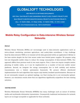 Mobile Relay Configuration in Data-intensive Wireless Sensor
Networks
Abstract
Wireless Sensor Networks (WSNs) are increasingly used in data-intensive applications such as
micro-climate monitoring, precision agriculture, and audio/video surveillance. A key challenge
faced by data-intensive WSNs is to transmit all the data generated within an application’s lifetime to
the base station despite the fact that sensor nodes have limited power supplies. We propose using
low-cost disposable mobile relays to reduce the energy consumption of data-intensive WSNs. Our
approach differs from previous work in two main aspects. First, it does not require complex motion
planning of mobile nodes, so it can be implemented on a number of low-cost mobile sensor
platforms. Second, we integrate the energy consumption due to both mobility and wireless
transmissions into a holistic optimization framework. We present efficient distributed
implementations for each algorithm that require only limited, localized synchronization. Because we
do not necessarily compute an optimal topology, our final routing tree is not necessarily optimal.
However, our simulation results show that our algorithms significantly outperform the best existing
solutions.
EXISTING SYSTEM
Wireless Multimedia Sensor Networks (WMSNs) has many challenges such as nature of wireless
media and multimedia information transmission. Consequently traditional mechanisms for network
layers are no longer acceptable or applicable for these networks.
GLOBALSOFT TECHNOLOGIES
IEEE PROJECTS & SOFTWARE DEVELOPMENTS
IEEE FINAL YEAR PROJECTS|IEEE ENGINEERING PROJECTS|IEEE STUDENTS PROJECTS|IEEE
BULK PROJECTS|BE/BTECH/ME/MTECH/MS/MCA PROJECTS|CSE/IT/ECE/EEE PROJECTS
CELL: +91 98495 39085, +91 99662 35788, +91 98495 57908, +91 97014 40401
Visit: www.finalyearprojects.org Mail to:ieeefinalsemprojects@gmail.com
 