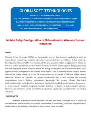 Mobile Relay Configuration in Data-intensive Wireless Sensor
Networks
Abstract
Wireless Sensor Networks (WSNs) are increasingly used in data-intensive applications such as
micro-climate monitoring, precision agriculture, and audio/video surveillance. A key challenge
faced by data-intensive WSNs is to transmit all the data generated within an application’s lifetime to
the base station despite the fact that sensor nodes have limited power supplies. We propose using
low-cost disposable mobile relays to reduce the energy consumption of data-intensive WSNs. Our
approach differs from previous work in two main aspects. First, it does not require complex motion
planning of mobile nodes, so it can be implemented on a number of low-cost mobile sensor
platforms. Second, we integrate the energy consumption due to both mobility and wireless
transmissions into a holistic optimization framework. We present efficient distributed
implementations for each algorithm that require only limited, localized synchronization. Because we
do not necessarily compute an optimal topology, our final routing tree is not necessarily optimal.
However, our simulation results show that our algorithms significantly outperform the best existing
solutions.
EXISTING SYSTEM
Wireless Multimedia Sensor Networks (WMSNs) has many challenges such as nature of
wireless media and multimedia information transmission. Consequently traditional mechanisms for
network layers are no longer acceptable or applicable for these networks.
GLOBALSOFT TECHNOLOGIES
IEEE PROJECTS & SOFTWARE DEVELOPMENTS
IEEE FINAL YEAR PROJECTS|IEEE ENGINEERING PROJECTS|IEEE STUDENTS PROJECTS|IEEE
BULK PROJECTS|BE/BTECH/ME/MTECH/MS/MCA PROJECTS|CSE/IT/ECE/EEE PROJECTS
CELL: +91 98495 39085, +91 99662 35788, +91 98495 57908, +91 97014 40401
Visit: www.finalyearprojects.org Mail to:ieeefinalsemprojects@gmail.com
 