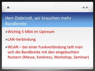 Herr Dobrindt, wir brauchen mehr
Bandbreite
Wichtig 5 Mbit im Uptream
LAN-Verbindung
WLAN – bei einer Funkverbindung teilt man
sich die Bandbreite mit den eingebuchten
Nutzern (Messe, Konkress, Workshop, Seminar)
 