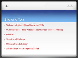 Bild und Ton
 Webcam mit einer HD-Auflösung von 720p
 USB Mikrofone – Rode Podcaster oder Samson Meteor (70 Euro)
 Headsets
 Verstärker/Mischpult
 U-Control von Behringer
 XLR-Mikrofon für Smartphone/Tablet
 
