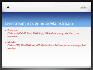Livestream ist der neue Mainstream
 Periscope
(Twitter) 640x360 Pixel, 500 kBit/s, 24h Aufzeichnung oder Katch.me
einsetzen
 Meerkat
(Twitter/FB) 568x320 Pixel, 400 kBit/s – kann 24 Stunden im voraus geplant
werden
 