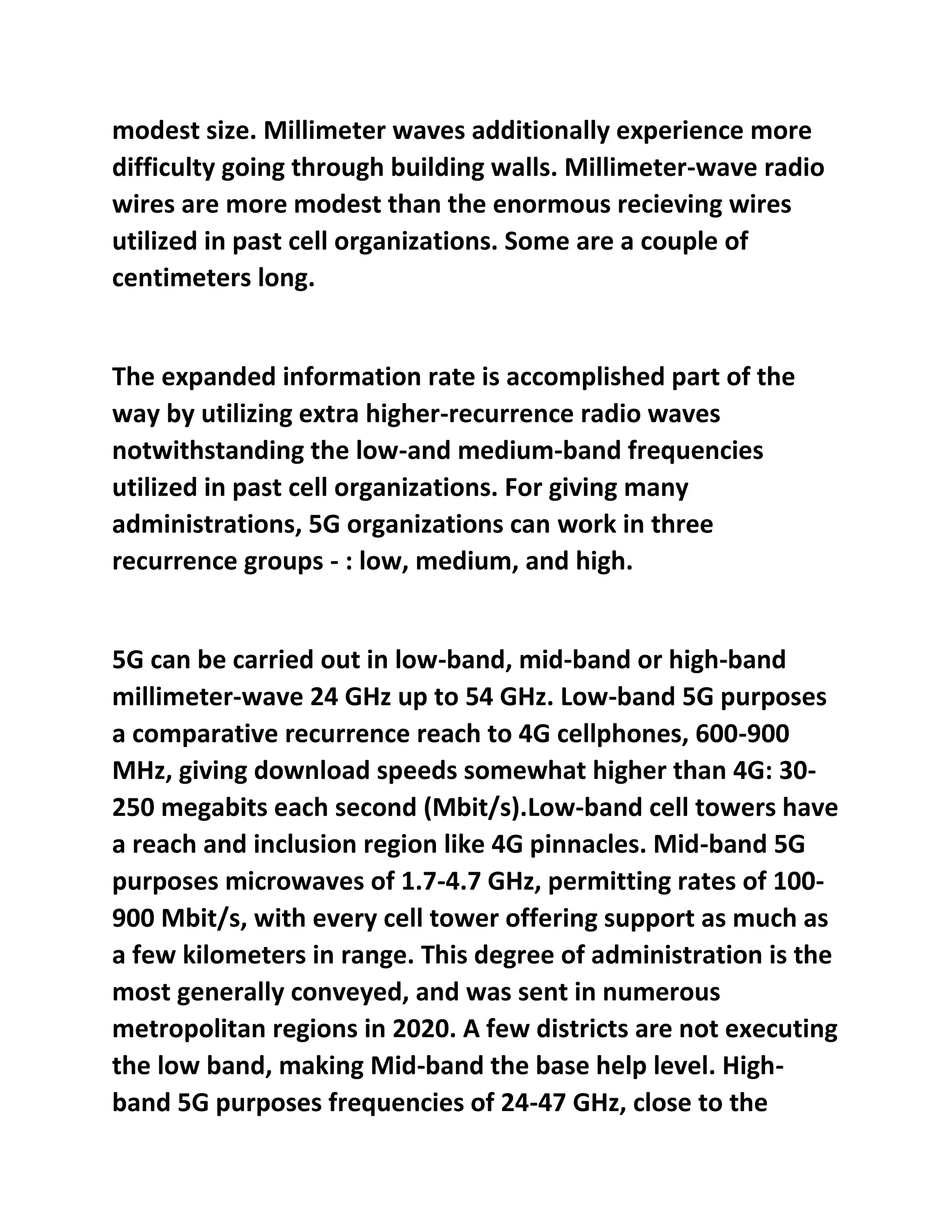 modest size. Millimeter waves additionally experience more
difficulty going through building walls. Millimeter-wave radio
wires are more modest than the enormous recieving wires
utilized in past cell organizations. Some are a couple of
centimeters long.
The expanded information rate is accomplished part of the
way by utilizing extra higher-recurrence radio waves
notwithstanding the low-and medium-band frequencies
utilized in past cell organizations. For giving many
administrations, 5G organizations can work in three
recurrence groups - : low, medium, and high.
5G can be carried out in low-band, mid-band or high-band
millimeter-wave 24 GHz up to 54 GHz. Low-band 5G purposes
a comparative recurrence reach to 4G cellphones, 600-900
MHz, giving download speeds somewhat higher than 4G: 30-
250 megabits each second (Mbit/s).Low-band cell towers have
a reach and inclusion region like 4G pinnacles. Mid-band 5G
purposes microwaves of 1.7-4.7 GHz, permitting rates of 100-
900 Mbit/s, with every cell tower offering support as much as
a few kilometers in range. This degree of administration is the
most generally conveyed, and was sent in numerous
metropolitan regions in 2020. A few districts are not executing
the low band, making Mid-band the base help level. High-
band 5G purposes frequencies of 24-47 GHz, close to the
 