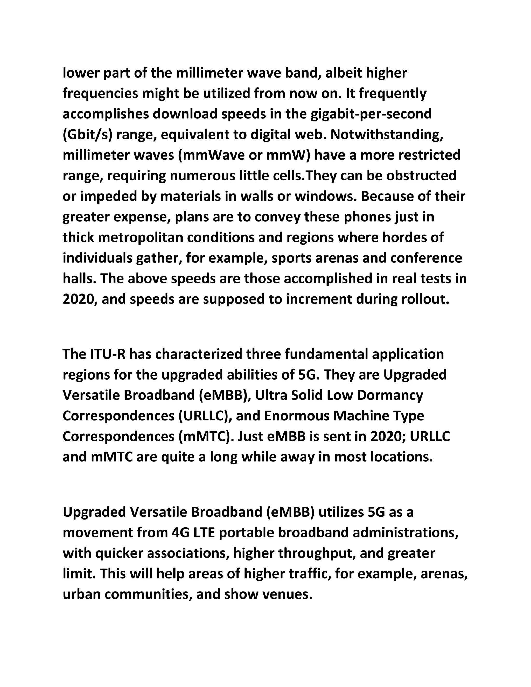 lower part of the millimeter wave band, albeit higher
frequencies might be utilized from now on. It frequently
accomplishes download speeds in the gigabit-per-second
(Gbit/s) range, equivalent to digital web. Notwithstanding,
millimeter waves (mmWave or mmW) have a more restricted
range, requiring numerous little cells.They can be obstructed
or impeded by materials in walls or windows. Because of their
greater expense, plans are to convey these phones just in
thick metropolitan conditions and regions where hordes of
individuals gather, for example, sports arenas and conference
halls. The above speeds are those accomplished in real tests in
2020, and speeds are supposed to increment during rollout.
The ITU-R has characterized three fundamental application
regions for the upgraded abilities of 5G. They are Upgraded
Versatile Broadband (eMBB), Ultra Solid Low Dormancy
Correspondences (URLLC), and Enormous Machine Type
Correspondences (mMTC). Just eMBB is sent in 2020; URLLC
and mMTC are quite a long while away in most locations.
Upgraded Versatile Broadband (eMBB) utilizes 5G as a
movement from 4G LTE portable broadband administrations,
with quicker associations, higher throughput, and greater
limit. This will help areas of higher traffic, for example, arenas,
urban communities, and show venues.
 