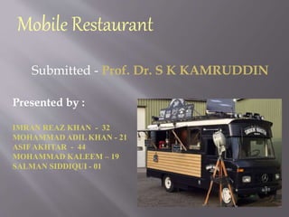Mobile Restaurant
Presented by :
IMRAN REAZ KHAN - 32
MOHAMMAD ADIL KHAN - 21
ASIFAKHTAR - 44
MOHAMMAD KALEEM – 19
SALMAN SIDDIQUI - 01
Submitted - Prof. Dr. S K KAMRUDDIN
 