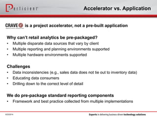 Accelerator vs. Application
is a project accelerator, not a pre-built application
Why can’t retail analytics be pre-packaged?
• Multiple disparate data sources that vary by client
• Multiple reporting and planning environments supported
• Multiple hardware environments supported
Challenges
• Data inconsistencies (e.g., sales data does not tie out to inventory data)
• Educating data consumers
• Drilling down to the correct level of detail
We do pre-package standard reporting components
• Framework and best practice collected from multiple implementations
6/23/2014
 