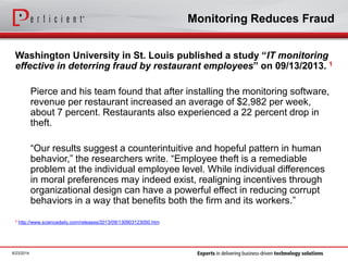 Monitoring Reduces Fraud
Washington University in St. Louis published a study “IT monitoring
effective in deterring fraud by restaurant employees” on 09/13/2013. 1
Pierce and his team found that after installing the monitoring software,
revenue per restaurant increased an average of $2,982 per week,
about 7 percent. Restaurants also experienced a 22 percent drop in
theft.
“Our results suggest a counterintuitive and hopeful pattern in human
behavior,” the researchers write. “Employee theft is a remediable
problem at the individual employee level. While individual differences
in moral preferences may indeed exist, realigning incentives through
organizational design can have a powerful effect in reducing corrupt
behaviors in a way that benefits both the firm and its workers.”
1 http://www.sciencedaily.com/releases/2013/09/130903123050.htm
6/23/2014
 