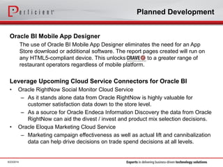 Planned Development
Oracle BI Mobile App Designer
The use of Oracle BI Mobile App Designer eliminates the need for an App
Store download or additional software. The report pages created will run on
any HTML5-compliant device. This unlocks to a greater range of
restaurant operators regardless of mobile platform.
Leverage Upcoming Cloud Service Connectors for Oracle BI
• Oracle RightNow Social Monitor Cloud Service
– As it stands alone data from Oracle RightNow is highly valuable for
customer satisfaction data down to the store level.
– As a source for Oracle Endeca Information Discovery the data from Oracle
RightNow can aid the divest / invest and product mix selection decisions.
• Oracle Eloqua Marketing Cloud Service
– Marketing campaign effectiveness as well as actual lift and cannibalization
data can help drive decisions on trade spend decisions at all levels.
6/23/2014
 