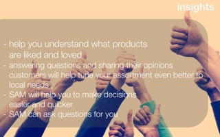 insights


- help you understand what products
  are liked and loved
- answering questions and sharing their opinions
  customers will help tune your assortment even better to
  local needs
- SAM will help you to make decisions
  easier and quicker
- SAM can ask questions for you
 