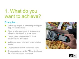 1. What do you
want to achieve?
Examples...
  Mobile app as part of a branding strategy to
  help position the make
  A tool to raise awareness of an upcoming
  release or the launch of a new brand
  Create a new sales channel to reach
  customers and drive sales
  Mobile app as an extension for an existing
  service
  Drive footfall to a brick and mortar store
  Engage customers at the POS and enhance
  the in-store shopping experience
                                                 12
 