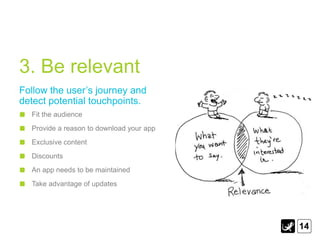 3. Be relevant
Follow the user‟s journey and
detect potential touchpoints.
  Fit the audience
  Provide a reason to download your app
  Exclusive content
  Discounts
  An app needs to be maintained
  Take advantage of updates




                                          14
 