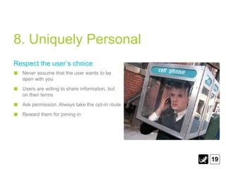 8. Uniquely Personal
Respect the user‟s choice
  Never assume that the user wants to be
  open with you
  Users are willing to share information, but
  on their terms
  Ask permission. Always take the opt-in route
  Reward them for joining in




                                                 19
 