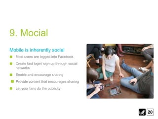 9. Mocial
Mobile is inherently social
   Most users are logged into Facebook
   Create fast login/ sign up through social
   networks
   Enable and encourage sharing
   Provide content that encourages sharing
   Let your fans do the publicity




                                               20
 