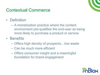 Contextual Commerce

• Definition
   – A monetization practice where the content
     environment pre-qualifies the end-user as being
     more likely to purchase a product or service
• Benefits
   – Offers high density of prospects…low waste
   – Can be much more efficient
   – Offers consumer insight and a meaningful
     foundation for brand engagement
 