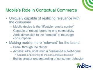 Mobile‟s Role in Contextual Commerce
• Uniquely capable of realizing relevance with
  the consumer
  – Mobile device is the “lifestyle remote control”
  – Capable of robust, brand-to-one connectivity
  – Adds dimension to the “context” of message
    consumption
• Making mobile more “relevant” for the brand
  – Break through the clutter
  – Access: 44% of all media consumed out-of-home
     • Creates a “proximity to the consumptive decision”
  – Builds greater understanding of consumer behavior
 