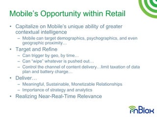 Mobile‟s Opportunity within Retail
• Capitalize on Mobile‟s unique ability of greater
  contextual intelligence
   – Mobile can target demographics, psychographics, and even
     geographic proximity…
• Target and Refine
   – Can trigger by geo, by time…
   – Can “wipe” whatever is pushed out…
   – Control the channel of content delivery…limit taxation of data
     plan and battery charge…
• Deliver…
   – Meaningful, Sustainable, Monetizable Relationships
   – Importance of strategy and analytics
• Realizing Near-Real-Time Relevance
 