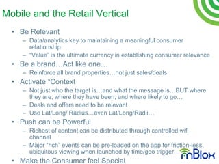 Mobile and the Retail Vertical
  • Be Relevant
     – Data/analytics key to maintaining a meaningful consumer
       relationship
     – “Value” is the ultimate currency in establishing consumer relevance
  • Be a brand…Act like one…
     – Reinforce all brand properties…not just sales/deals
  • Activate “Context
     – Not just who the target is…and what the message is…BUT where
       they are, where they have been, and where likely to go…
     – Deals and offers need to be relevant
     – Use Lat/Long/ Radius…even Lat/Long/Radii…
  • Push can be Powerful
     – Richest of content can be distributed through controlled wifi
       channel
     – Major “rich” events can be pre-loaded on the app for friction-less,
       ubiquitous viewing when launched by time/geo trigger…
  • Make the Consumer feel Special
 