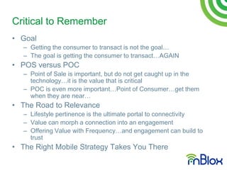 Critical to Remember
• Goal
   – Getting the consumer to transact is not the goal…
   – The goal is getting the consumer to transact…AGAIN
• POS versus POC
   – Point of Sale is important, but do not get caught up in the
     technology…it is the value that is critical
   – POC is even more important…Point of Consumer…get them
     when they are near…
• The Road to Relevance
   – Lifestyle pertinence is the ultimate portal to connectivity
   – Value can morph a connection into an engagement
   – Offering Value with Frequency…and engagement can build to
     trust
• The Right Mobile Strategy Takes You There
 