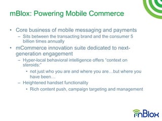 mBlox: Powering Mobile Commerce

• Core business of mobile messaging and payments
   – Sits between the transacting brand and the consumer 5
     billion times annually
• mCommerce innovation suite dedicated to next-
  generation engagement
   – Hyper-local behavioral intelligence offers “context on
     steroids:”
       • not just who you are and where you are…but where you
         have been…
   – Heightened handset functionality
       • Rich content push, campaign targeting and management
 