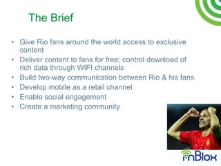 The Brief

• Give Rio fans around the world access to exclusive
  content
• Deliver content to fans for free; control download of
  rich data through WIFI channels
• Build two-way communication between Rio & his fans
• Develop mobile as a retail channel
• Enable social engagement
• Create a marketing community
 