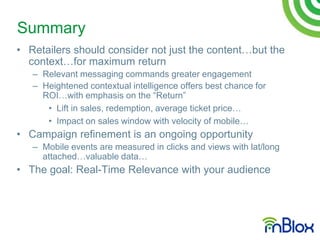 Summary
• Retailers should consider not just the content…but the
  context…for maximum return
   – Relevant messaging commands greater engagement
   – Heightened contextual intelligence offers best chance for
     ROI…with emphasis on the “Return”
      • Lift in sales, redemption, average ticket price…
      • Impact on sales window with velocity of mobile…
• Campaign refinement is an ongoing opportunity
   – Mobile events are measured in clicks and views with lat/long
     attached…valuable data…
• The goal: Real-Time Relevance with your audience
 