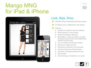 Portfolio

Mango MNG
for iPad & iPhone
                    Look, Style, Shop.
                      300.000+ iPhone downloads first three months

                      For Mango and in collaboration with Vasava.

                      Features
                         Updates on collection and new releases
                         Peek previews on new arrivals
                         Browse the Mango collections
                         Mix & Match - Dress up a doll or yourself
                         by taking a picture of you then drag & drop
                         clothes onto your body.
                         You can rotate and resize the clothes
                         Share your image via email
                         Add items to wish list to save favorites
                         Exclusive discounts and promotions
                         Add items to shopping basket and buy
                         Store locator
                         Social sharing on Facebook or via email




                                                                    7
 