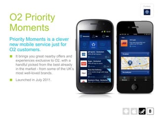 Portfolio




O2 Priority
Moments
Priority Moments is a clever
new mobile service just for
O2 customers.
  It brings you great nearby offers and
  experiences exclusive to O2, with a
  handful picked from the best already
  in the market - from some of the UK‟s
  most well-loved brands.
  Launched in July 2011.




                                                8
 
