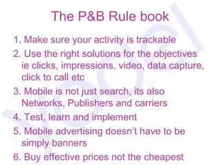 The P&B Rule book
1. Make sure your activity is trackable
2. Use the right solutions for the objectives
  ie clicks, impressions, video, data capture,
  click to call etc
3. Mobile is not just search, its also
  Networks, Publishers and carriers
4. Test, learn and implement
5. Mobile advertising doesn‟t have to be
  simply banners
6. Buy effective prices not the cheapest
 
