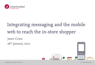 Integrating messaging and the mobile
    web to reach the in-store shopper
     Jason Cross
     26th January, 2012




Copyright Incentivated Limited 2011   www.incentivated.com
 