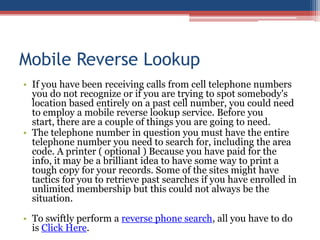 Mobile Reverse Lookup If you have been receiving calls from cell telephone numbers you do not recognize or if you are trying to spot somebody&apos;s location based entirely on a past cell number, you could need to employ a mobile reverse lookup service. Before you start, there are a couple of things you are going to need.  The telephone number in question you must have the entire telephone number you need to search for, including the area code. A printer ( optional ) Because you have paid for the info, it may be a brilliant idea to have some way to print a tough copy for your records. Some of the sites might have tactics for you to retrieve past searches if you have enrolled in unlimited membership but this could not always be the situation.  To swiftly perform a reverse phone search, all you have to do is Click Here. 