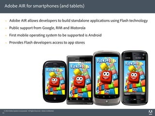 Adobe AIR for smartphones (and tablets)


        Adobe AIR allows developers to build standalone applications using Flash technology
        Public support from Google, RIM and Motorola
        First mobile operating system to be supported is Android
        Provides Flash developers access to app stores




 © 2010 Adobe Systems Incorporated. All Rights Reserved. Adobe Con dential.
11
 