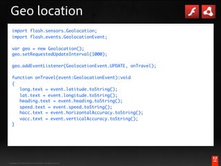 Geo location
   import flash.sensors.Geolocation;
   import flash.events.GeolocationEvent;

   var geo = new Geolocation();
   geo.setRequestedUpdateInterval(1000);

   geo.addEventListener(GeolocationEvent.UPDATE, onTravel);

   function onTravel(event:GeolocationEvent):void
   {
   	 long.text = event.latitude.toString();
   	 lat.text = event.longitude.toString();
   	 heading.text = event.heading.toString();
   	 speed.text = event.speed.toString();
   	 hacc.text = event.horizontalAccuracy.toString();
   	 vacc.text = event.verticalAccuracy.toString();
   }




                                                                                    ®




Copyright 2010 Adobe Systems Incorporated. All rights reserved.   #adobeAUG XL351
 
