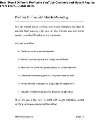 Mobile Revolution Page 10
Profiting Further with Mobile Marketing
You can market almost anything with mobile marketing. It’s ideal to
promote local businesses, but you can also promote your own online
products, membership websites, and much more.
Here are some ideas:
 Create your own information product
 Set up a membership site and charge a monthly fee
 Promote CPA offers and generate leads for other companies
 Offer mobile marketing services to local business for a fee
 Review affiliate products on a blog and point people there
 Provide services such as graphics design or blog building
These are just a few ways to profit with mobile marketing. Almost
anything can be promoted using this method!
How I Run 9 Different Profitable YouTube Channels and Make 6 Figures
From Them...CLICK HERE
 