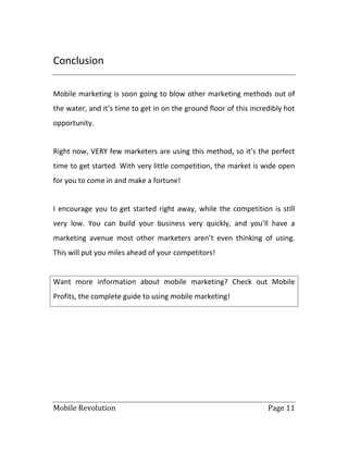 Mobile Revolution Page 11
Conclusion
Mobile marketing is soon going to blow other marketing methods out of
the water, and it’s time to get in on the ground floor of this incredibly hot
opportunity.
Right now, VERY few marketers are using this method, so it’s the perfect
time to get started. With very little competition, the market is wide open
for you to come in and make a fortune!
I encourage you to get started right away, while the competition is still
very low. You can build your business very quickly, and you’ll have a
marketing avenue most other marketers aren’t even thinking of using.
This will put you miles ahead of your competitors!
Want more information about mobile marketing? Check out Mobile
Profits, the complete guide to using mobile marketing!
 