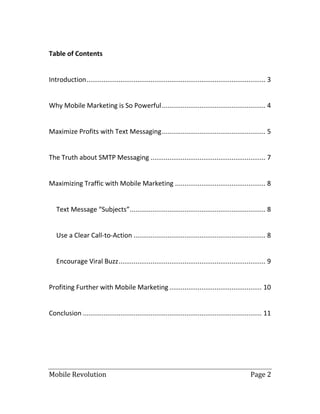 Mobile Revolution Page 2
Table of Contents
Introduction............................................................................................... 3
Why Mobile Marketing is So Powerful....................................................... 4
Maximize Profits with Text Messaging....................................................... 5
The Truth about SMTP Messaging ............................................................. 7
Maximizing Traffic with Mobile Marketing ................................................ 8
Text Message “Subjects”........................................................................ 8
Use a Clear Call-to-Action ...................................................................... 8
Encourage Viral Buzz.............................................................................. 9
Profiting Further with Mobile Marketing ................................................. 10
Conclusion ............................................................................................... 11
 