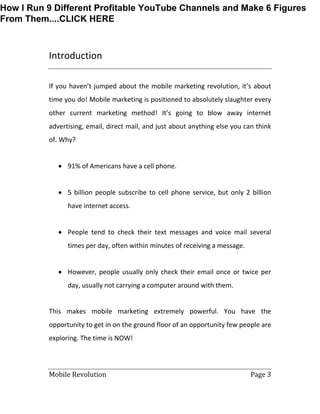 Mobile Revolution Page 3
Introduction
If you haven’t jumped about the mobile marketing revolution, it’s about
time you do! Mobile marketing is positioned to absolutely slaughter every
other current marketing method! It’s going to blow away internet
advertising, email, direct mail, and just about anything else you can think
of. Why?
 91% of Americans have a cell phone.
 5 billion people subscribe to cell phone service, but only 2 billion
have internet access.
 People tend to check their text messages and voice mail several
times per day, often within minutes of receiving a message.
 However, people usually only check their email once or twice per
day, usually not carrying a computer around with them.
This makes mobile marketing extremely powerful. You have the
opportunity to get in on the ground floor of an opportunity few people are
exploring. The time is NOW!
How I Run 9 Different Profitable YouTube Channels and Make 6 Figures
From Them....CLICK HERE
 