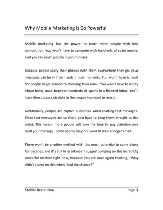 Mobile Revolution Page 4
Why Mobile Marketing is So Powerful
Mobile marketing has the power to reach more people with less
competition. You won’t have to compete with hundreds of spam emails,
and you can reach people in just minutes!
Because people carry their phones with them everywhere they go, your
messages can be in their hands in just moments. You won’t have to wait
for people to get around to checking their email. You won’t have to worry
about being stuck between hundreds of spams in a flooded inbox. You’ll
have direct access straight to the people you want to reach.
Additionally, people are captive audiences when reading text messages.
Since text messages are so short, you have to keep them straight to the
point. This means more people will take the time to pay attention and
read your message. Some people may not want to read a longer email.
There won’t be another method with this much potential to come along
for decades, and it’s still in its infancy. I suggest jumping on this incredibly
powerful method right now, because you are once again thinking, “Why
didn’t I jump on this when I had the chance?”
 