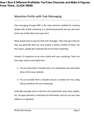 Mobile Revolution Page 5
Maximize Profits with Text Messaging
Text messaging through SMS is the most common method for reaching
people with mobile marketing. It is extremely powerful, but you also have
to be very careful about how you use it.
Most people have to pay for their text messages. They may get a few for
free, but generally they can only receive a certain number of them. For
this reason, people don’t typically like to see direct marketing.
Instead, it’s important to be more subtle with your marketing. There are
two major ways to accomplish this:
1. You can send them a friendly text or an informative text and simply
drop a link to your website.
2. You can provide them a valuable service or product for free, using
that as a platform for your marketing.
A friendly message comes in the form of a quick blurb, news story, update,
etc. You give someone a small piece of information, and just use your web
address as a signature.
How I Run 9 Different Profitable YouTube Channels and Make 6 Figures
From Them...CLICK HERE
 
